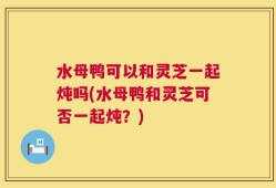 水母鸭可以和灵芝一起炖吗(水母鸭和灵芝可否一起炖？)