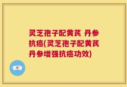 灵芝孢子配黄芪 丹参抗癌(灵芝孢子配黄芪丹参增强抗癌功效)