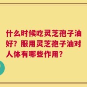 什么时候吃灵芝孢子油好？服用灵芝孢子油对人体有哪些作用？