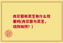 肉苁蓉和灵芝有什么效果吗(肉苁蓉与灵芝，功效如何？)