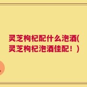 灵芝枸杞配什么泡酒(灵芝枸杞泡酒佳配！)