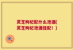 灵芝枸杞配什么泡酒(灵芝枸杞泡酒佳配！)