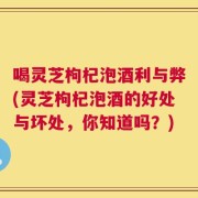 喝灵芝枸杞泡酒利与弊(灵芝枸杞泡酒的好处与坏处，你知道吗？)