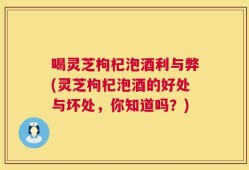 喝灵芝枸杞泡酒利与弊(灵芝枸杞泡酒的好处与坏处，你知道吗？)