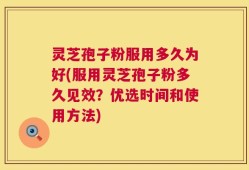 灵芝孢子粉服用多久为好(服用灵芝孢子粉多久见效？优选时间和使用方法)