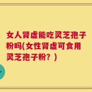 女人肾虚能吃灵芝孢子粉吗(女性肾虚可食用灵芝孢子粉？)