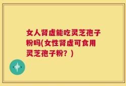 女人肾虚能吃灵芝孢子粉吗(女性肾虚可食用灵芝孢子粉？)