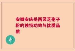 安徽安庆岳西灵芝孢子粉的独特功效与优质品质