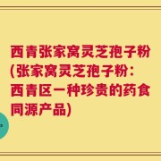 西青张家窝灵芝孢子粉(张家窝灵芝孢子粉：西青区一种珍贵的药食同源产品)