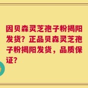 因贝森灵芝孢子粉揭阳发货？正品贝森灵芝孢子粉揭阳发货，品质保证？