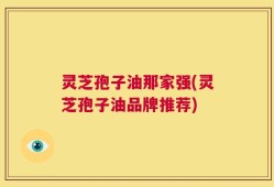 灵芝孢子油那家强(灵芝孢子油品牌推荐)