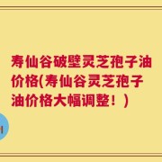 寿仙谷破壁灵芝孢子油价格(寿仙谷灵芝孢子油价格大幅调整！)