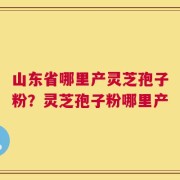 山东省哪里产灵芝孢子粉？灵芝孢子粉哪里产