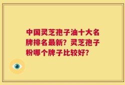 中国灵芝孢子油十大名牌排名最新？灵芝孢子粉哪个牌子比较好？