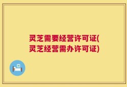 灵芝需要经营许可证(灵芝经营需办许可证)