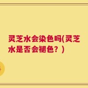 灵芝水会染色吗(灵芝水是否会褪色？)