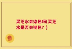 灵芝水会染色吗(灵芝水是否会褪色？)