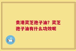 贵港灵芝孢子油？灵芝孢子油有什么功效呢