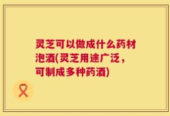 灵芝可以做成什么药材泡酒(灵芝用途广泛，可制成多种药酒)