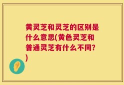 黄灵芝和灵芝的区别是什么意思(黄色灵芝和普通灵芝有什么不同？)