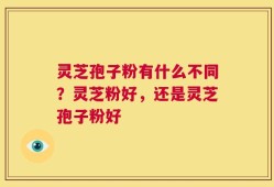 灵芝孢子粉有什么不同？灵芝粉好，还是灵芝孢子粉好