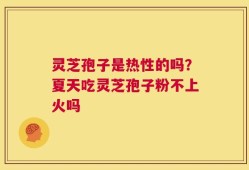 灵芝孢子是热性的吗？夏天吃灵芝孢子粉不上火吗