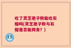 吃了灵芝孢子粉能吃石榴吗(灵芝孢子粉与石榴是否能同食？)