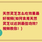 天然灵芝怎么吃效果最好视频(如何食用天然灵芝以达到最佳功效？视频教你！)