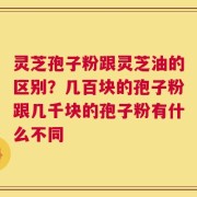灵芝孢子粉跟灵芝油的区别？几百块的孢子粉跟几千块的孢子粉有什么不同