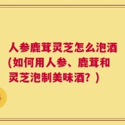 人参鹿茸灵芝怎么泡酒(如何用人参、鹿茸和灵芝泡制美味酒？)