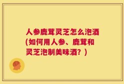 人参鹿茸灵芝怎么泡酒(如何用人参、鹿茸和灵芝泡制美味酒？)
