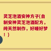灵芝泡酒安神方子(自制安神灵芝泡酒配方，纯天然制作，好睡好梦！)