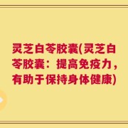 灵芝白苓胶囊(灵芝白苓胶囊：提高免疫力，有助于保持身体健康)