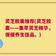 灵芝胶囊推荐(灵芝胶囊——集萃灵芝精华，保健养生佳品。)