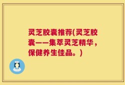 灵芝胶囊推荐(灵芝胶囊——集萃灵芝精华，保健养生佳品。)