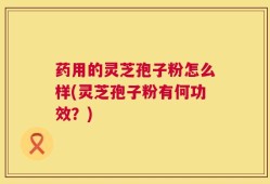 药用的灵芝孢子粉怎么样(灵芝孢子粉有何功效？)