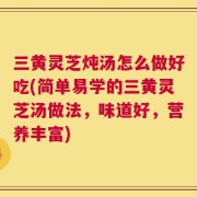 三黄灵芝炖汤怎么做好吃(简单易学的三黄灵芝汤做法，味道好，营养丰富)