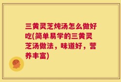 三黄灵芝炖汤怎么做好吃(简单易学的三黄灵芝汤做法，味道好，营养丰富)