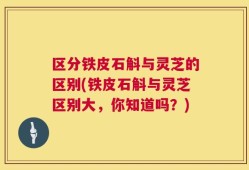 区分铁皮石斛与灵芝的区别(铁皮石斛与灵芝区别大，你知道吗？)