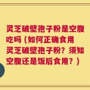 灵芝破壁孢子粉是空腹吃吗 (如何正确食用灵芝破壁孢子粉？须知空腹还是饭后食用？)