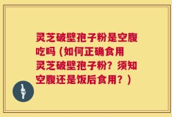 灵芝破壁孢子粉是空腹吃吗 (如何正确食用灵芝破壁孢子粉？须知空腹还是饭后食用？)