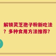 解锁灵芝孢子粉新吃法？多种食用方法推荐？