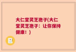 大仁堂灵芝孢子(大仁堂灵芝孢子：让你保持健康！)