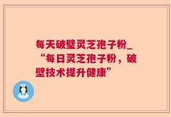 每天破璧灵芝孢子粉_“每日灵芝孢子粉，破壁技术提升健康”