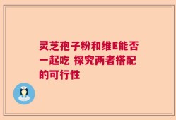 灵芝孢子粉和维E能否一起吃 探究两者搭配的可行性
