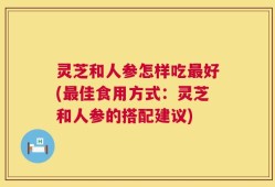 灵芝和人参怎样吃最好(最佳食用方式：灵芝和人参的搭配建议)