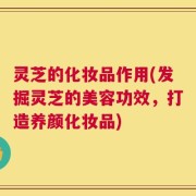 灵芝的化妆品作用(发掘灵芝的美容功效，打造养颜化妆品)