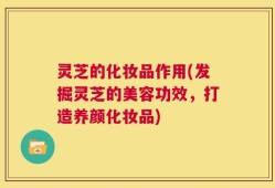 灵芝的化妆品作用(发掘灵芝的美容功效，打造养颜化妆品)