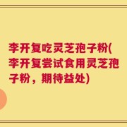 李开复吃灵芝孢子粉(李开复尝试食用灵芝孢子粉，期待益处)