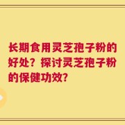 长期食用灵芝孢子粉的好处？探讨灵芝孢子粉的保健功效？